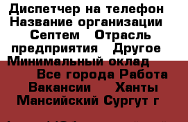 Диспетчер на телефон › Название организации ­ Септем › Отрасль предприятия ­ Другое › Минимальный оклад ­ 23 000 - Все города Работа » Вакансии   . Ханты-Мансийский,Сургут г.